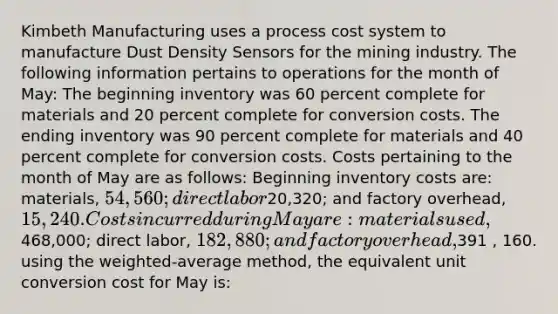 Kimbeth Manufacturing uses a process cost system to manufacture Dust Density Sensors for the mining industry. The following information pertains to operations for the month of May: The beginning inventory was 60 percent complete for materials and 20 percent complete for conversion costs. The ending inventory was 90 percent complete for materials and 40 percent complete for conversion costs. Costs pertaining to the month of May are as follows: Beginning inventory costs are: materials, 54,560; direct labor20,320; and factory overhead, 15,240. Costs incurred during May are: materials used,468,000; direct labor, 182,880; and factory overhead,391 , 160. using the weighted-average method, the equivalent unit conversion cost for May is: