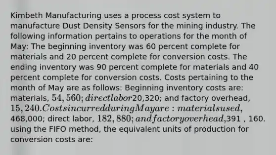 Kimbeth Manufacturing uses a process cost system to manufacture Dust Density Sensors for the mining industry. The following information pertains to operations for the month of May: The beginning inventory was 60 percent complete for materials and 20 percent complete for conversion costs. The ending inventory was 90 percent complete for materials and 40 percent complete for conversion costs. Costs pertaining to the month of May are as follows: Beginning inventory costs are: materials, 54,560; direct labor20,320; and factory overhead, 15,240. Costs incurred during May are: materials used,468,000; direct labor, 182,880; and factory overhead,391 , 160. using the FIFO method, the equivalent units of production for conversion costs are: