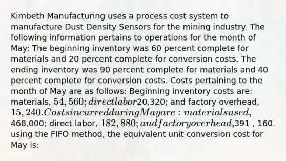 Kimbeth Manufacturing uses a process cost system to manufacture Dust Density Sensors for the mining industry. The following information pertains to operations for the month of May: The beginning inventory was 60 percent complete for materials and 20 percent complete for conversion costs. The ending inventory was 90 percent complete for materials and 40 percent complete for conversion costs. Costs pertaining to the month of May are as follows: Beginning inventory costs are: materials, 54,560; direct labor20,320; and factory overhead, 15,240. Costs incurred during May are: materials used,468,000; direct labor, 182,880; and factory overhead,391 , 160. using the FIFO method, the equivalent unit conversion cost for May is: