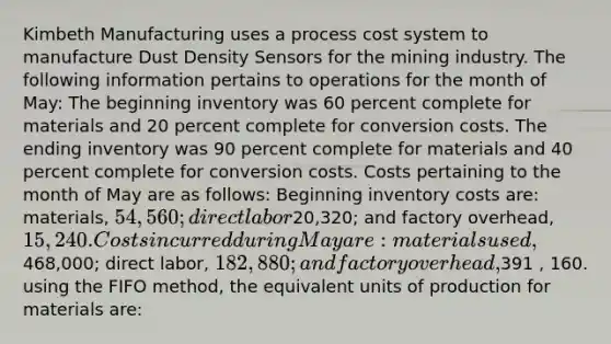 Kimbeth Manufacturing uses a process cost system to manufacture Dust Density Sensors for the mining industry. The following information pertains to operations for the month of May: The beginning inventory was 60 percent complete for materials and 20 percent complete for conversion costs. The ending inventory was 90 percent complete for materials and 40 percent complete for conversion costs. Costs pertaining to the month of May are as follows: Beginning inventory costs are: materials, 54,560; direct labor20,320; and factory overhead, 15,240. Costs incurred during May are: materials used,468,000; direct labor, 182,880; and factory overhead,391 , 160. using the FIFO method, the equivalent units of production for materials are: