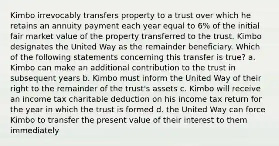 Kimbo irrevocably transfers property to a trust over which he retains an annuity payment each year equal to 6% of the initial fair market value of the property transferred to the trust. Kimbo designates the United Way as the remainder beneficiary. Which of the following statements concerning this transfer is true? a. Kimbo can make an additional contribution to the trust in subsequent years b. Kimbo must inform the United Way of their right to the remainder of the trust's assets c. Kimbo will receive an income tax charitable deduction on his income tax return for the year in which the trust is formed d. the United Way can force Kimbo to transfer the present value of their interest to them immediately