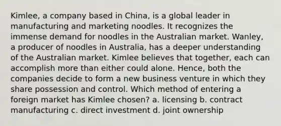 Kimlee, a company based in China, is a global leader in manufacturing and marketing noodles. It recognizes the immense demand for noodles in the Australian market. Wanley, a producer of noodles in Australia, has a deeper understanding of the Australian market. Kimlee believes that together, each can accomplish <a href='https://www.questionai.com/knowledge/keWHlEPx42-more-than' class='anchor-knowledge'>more than</a> either could alone. Hence, both the companies decide to form a new business venture in which they share possession and control. Which method of entering a foreign market has Kimlee chosen? a. licensing b. contract manufacturing c. direct investment d. joint ownership