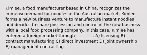 Kimlee, a food manufacturer based in China, recognizes the immense demand for noodles in the Australian market. Kimlee forms a new business venture to manufacture instant noodles and decides to share possession and control of the new business with a local food processing company. In this case, Kimlee has entered a foreign market through ________. A) licensing B) contract manufacturing C) direct investment D) joint ownership E) management contracting