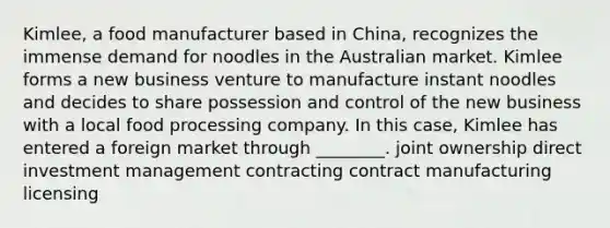 Kimlee, a food manufacturer based in China, recognizes the immense demand for noodles in the Australian market. Kimlee forms a new business venture to manufacture instant noodles and decides to share possession and control of the new business with a local food processing company. In this case, Kimlee has entered a foreign market through ________. joint ownership direct investment management contracting contract manufacturing licensing