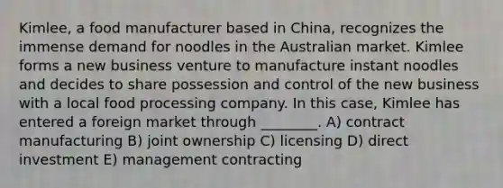 Kimlee, a food manufacturer based in China, recognizes the immense demand for noodles in the Australian market. Kimlee forms a new business venture to manufacture instant noodles and decides to share possession and control of the new business with a local food processing company. In this case, Kimlee has entered a foreign market through ________. A) contract manufacturing B) joint ownership C) licensing D) direct investment E) management contracting