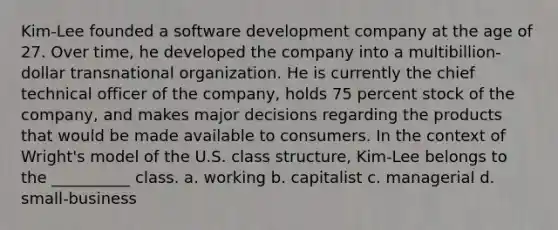 Kim-Lee founded a software development company at the age of 27. Over time, he developed the company into a multibillion-dollar transnational organization. He is currently the chief technical officer of the company, holds 75 percent stock of the company, and makes major decisions regarding the products that would be made available to consumers. In the context of Wright's model of the U.S. class structure, Kim-Lee belongs to the __________ class. a. working b. capitalist c. managerial d. small-business