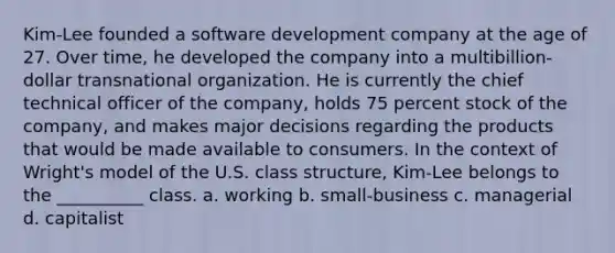 Kim-Lee founded a software development company at the age of 27. Over time, he developed the company into a multibillion-dollar transnational organization. He is currently the chief technical officer of the company, holds 75 percent stock of the company, and makes major decisions regarding the products that would be made available to consumers. In the context of Wright's model of the U.S. class structure, Kim-Lee belongs to the __________ class. a. working b. small-business c. managerial d. capitalist