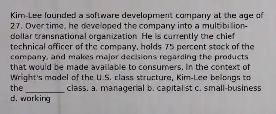 Kim-Lee founded a software development company at the age of 27. Over time, he developed the company into a multibillion-dollar transnational organization. He is currently the chief technical officer of the company, holds 75 percent stock of the company, and makes major decisions regarding the products that would be made available to consumers. In the context of Wright's model of the U.S. class structure, Kim-Lee belongs to the __________ class. a. managerial b. capitalist c. small-business d. working