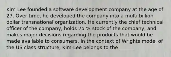 Kim-Lee founded a software development company at the age of 27. Over time, he developed the company into a multi billion dollar transnational organization. He currently the chief technical officer of the company, holds 75 % stock of the company, and makes major decisions regarding the products that would be made available to consumers. In the context of Wrights model of the US class structure, Kim-Lee belongs to the ______