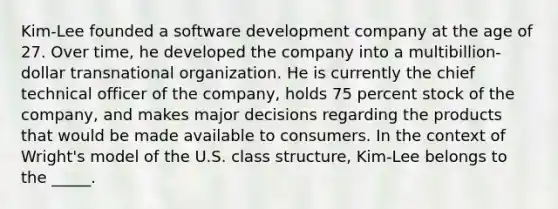 Kim-Lee founded a software development company at the age of 27. Over time, he developed the company into a multibillion-dollar transnational organization. He is currently the chief technical officer of the company, holds 75 percent stock of the company, and makes major decisions regarding the products that would be made available to consumers. In the context of Wright's model of the U.S. class structure, Kim-Lee belongs to the _____.