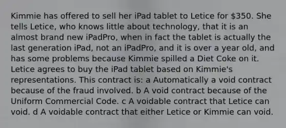 Kimmie has offered to sell her iPad tablet to Letice for 350. She tells Letice, who knows little about technology, that it is an almost brand new iPadPro, when in fact the tablet is actually the last generation iPad, not an iPadPro, and it is over a year old, and has some problems because Kimmie spilled a Diet Coke on it. Letice agrees to buy the iPad tablet based on Kimmie's representations. This contract is: a Automatically a void contract because of the fraud involved. b A void contract because of the Uniform Commercial Code. c A voidable contract that Letice can void. d A voidable contract that either Letice or Kimmie can void.