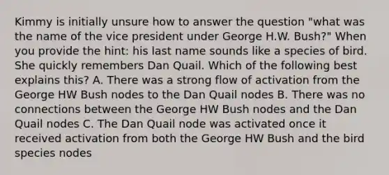 Kimmy is initially unsure how to answer the question "what was the name of the vice president under George H.W. Bush?" When you provide the hint: his last name sounds like a species of bird. She quickly remembers Dan Quail. Which of the following best explains this? A. There was a strong flow of activation from the George HW Bush nodes to the Dan Quail nodes B. There was no connections between the George HW Bush nodes and the Dan Quail nodes C. The Dan Quail node was activated once it received activation from both the George HW Bush and the bird species nodes