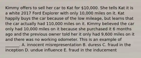 Kimmy offers to sell her car to Kat for​ 10,000. She tells Kat it is a white 2017 Ford Explorer with only​ 10,000 miles on it. Kat happily buys the car because of the low​ mileage, but learns that the car actually had​ 110,000 miles on it. Kimmy believed the car only had​ 10,000 miles on it because she purchased it 6 months ago and the previous owner told her it only had​ 9,600 miles on it and there was no working odometer. This is an example of​ _______. A. innocent misrepresentation B. duress C. fraud in the inception D. undue influence E. fraud in the inducement