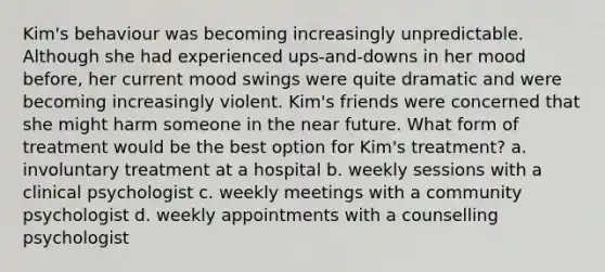 Kim's behaviour was becoming increasingly unpredictable. Although she had experienced ups-and-downs in her mood before, her current mood swings were quite dramatic and were becoming increasingly violent. Kim's friends were concerned that she might harm someone in the near future. What form of treatment would be the best option for Kim's treatment? a. involuntary treatment at a hospital b. weekly sessions with a clinical psychologist c. weekly meetings with a community psychologist d. weekly appointments with a counselling psychologist