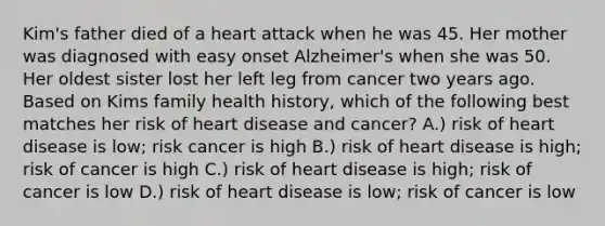 Kim's father died of a heart attack when he was 45. Her mother was diagnosed with easy onset Alzheimer's when she was 50. Her oldest sister lost her left leg from cancer two years ago. Based on Kims family health history, which of the following best matches her risk of heart disease and cancer? A.) risk of heart disease is low; risk cancer is high B.) risk of heart disease is high; risk of cancer is high C.) risk of heart disease is high; risk of cancer is low D.) risk of heart disease is low; risk of cancer is low