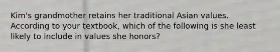 Kim's grandmother retains her traditional Asian values. According to your textbook, which of the following is she least likely to include in values she honors?