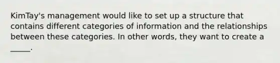 KimTay's management would like to set up a structure that contains different categories of information and the relationships between these categories. In other words, they want to create a _____.