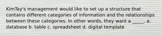 KimTay's management would like to set up a structure that contains different categories of information and the relationships between these categories. In other words, they want a _____. a. database b. table c. spreadsheet d. digital template