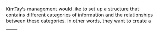 KimTay's management would like to set up a structure that contains different categories of information and the relationships between these categories. In other words, they want to create a _____