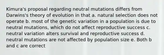 Kimura's proposal regarding neutral mutations differs from Darwins's theory of evolution in that a. natural selection does not operate b. most of the genetic variation in a population is due to neutral mutations, which do not affect reproductive success c. neutral variation alters survival and reproductive success d. neutral mutations are not affected by population size e. Both b and c are correct