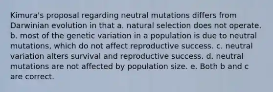 Kimura's proposal regarding neutral mutations differs from Darwinian evolution in that a. natural selection does not operate. b. most of the genetic variation in a population is due to neutral mutations, which do not affect reproductive success. c. neutral variation alters survival and reproductive success. d. neutral mutations are not affected by population size. e. Both b and c are correct.