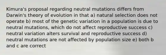 Kimura's proposal regarding neutral mutations differs from Darwin's theory of evolution in that a) natural selection does not operate b) most of the genetic variation in a population is due to neutral mutations, which do not affect reproductive success c) neutral variation alters survival and reproductive success d) neutral mutations are not affected by population size e) both b and c are correct