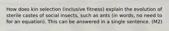 How does kin selection (inclusive fitness) explain the evolution of sterile castes of social insects, such as ants (in words, no need to for an equation). This can be answered in a single sentence. (M2)