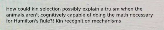 How could kin selection possibly explain altruism when the animals aren't cognitively capable of doing the math necessary for Hamilton's Rule?! Kin recognition mechanisms