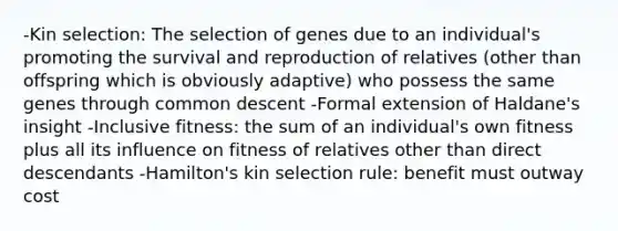 -Kin selection: The selection of genes due to an individual's promoting the survival and reproduction of relatives (other than offspring which is obviously adaptive) who possess the same genes through common descent -Formal extension of Haldane's insight -Inclusive fitness: the sum of an individual's own fitness plus all its influence on fitness of relatives other than direct descendants -Hamilton's kin selection rule: benefit must outway cost