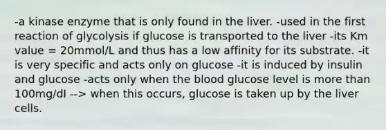 -a kinase enzyme that is only found in the liver. -used in the first reaction of glycolysis if glucose is transported to the liver -its Km value = 20mmol/L and thus has a low affinity for its substrate. -it is very specific and acts only on glucose -it is induced by insulin and glucose -acts only when the blood glucose level is more than 100mg/dI --> when this occurs, glucose is taken up by the liver cells.