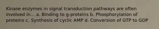 Kinase enzymes in signal transduction pathways are often involved in... a. Binding to g-proteins b. Phosphorylation of proteins c. Synthesis of cyclic AMP d. Conversion of GTP to GDP