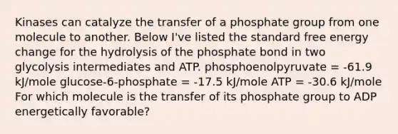 Kinases can catalyze the transfer of a phosphate group from one molecule to another. Below I've listed the standard free energy change for the hydrolysis of the phosphate bond in two glycolysis intermediates and ATP. phosphoenolpyruvate = -61.9 kJ/mole glucose-6-phosphate = -17.5 kJ/mole ATP = -30.6 kJ/mole For which molecule is the transfer of its phosphate group to ADP energetically favorable?