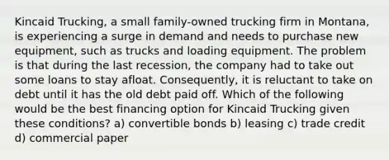 Kincaid Trucking, a small family-owned trucking firm in Montana, is experiencing a surge in demand and needs to purchase new equipment, such as trucks and loading equipment. The problem is that during the last recession, the company had to take out some loans to stay afloat. Consequently, it is reluctant to take on debt until it has the old debt paid off. Which of the following would be the best financing option for Kincaid Trucking given these conditions? a) convertible bonds b) leasing c) trade credit d) commercial paper