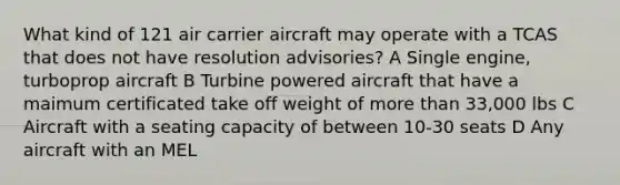 What kind of 121 air carrier aircraft may operate with a TCAS that does not have resolution advisories? A Single engine, turboprop aircraft B Turbine powered aircraft that have a maimum certificated take off weight of more than 33,000 lbs C Aircraft with a seating capacity of between 10-30 seats D Any aircraft with an MEL