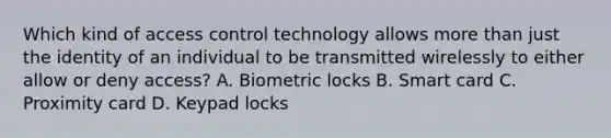 Which kind of access control technology allows more than just the identity of an individual to be transmitted wirelessly to either allow or deny access? A. Biometric locks B. Smart card C. Proximity card D. Keypad locks