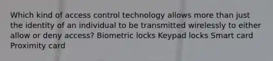 Which kind of access control technology allows more than just the identity of an individual to be transmitted wirelessly to either allow or deny access? Biometric locks Keypad locks Smart card Proximity card