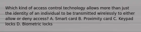 Which kind of access control technology allows <a href='https://www.questionai.com/knowledge/keWHlEPx42-more-than' class='anchor-knowledge'>more than</a> just the identity of an individual to be transmitted wirelessly to either allow or deny access? A. Smart card B. Proximity card C. Keypad locks D. Biometric locks