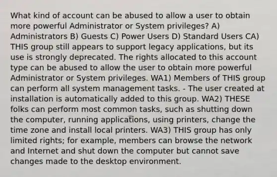 What kind of account can be abused to allow a user to obtain more powerful Administrator or System privileges? A) Administrators B) Guests C) Power Users D) Standard Users CA) THIS group still appears to support legacy applications, but its use is strongly deprecated. The rights allocated to this account type can be abused to allow the user to obtain more powerful Administrator or System privileges. WA1) Members of THIS group can perform all system management tasks. - The user created at installation is automatically added to this group. WA2) THESE folks can perform most common tasks, such as shutting down the computer, running applications, using printers, change the time zone and install local printers. WA3) THIS group has only limited rights; for example, members can browse the network and Internet and shut down the computer but cannot save changes made to the desktop environment.