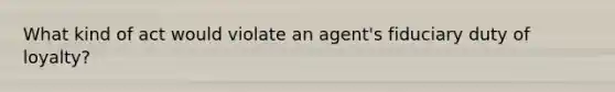 What kind of act would violate an agent's fiduciary duty of loyalty?