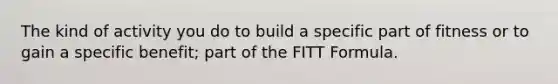 The kind of activity you do to build a specific part of fitness or to gain a specific benefit; part of the FITT Formula.