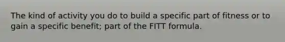 The kind of activity you do to build a specific part of fitness or to gain a specific benefit; part of the FITT formula.