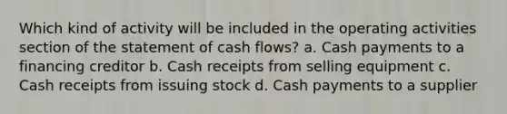 Which kind of activity will be included in the operating activities section of the statement of cash flows? a. Cash payments to a financing creditor b. Cash receipts from selling equipment c. Cash receipts from issuing stock d. Cash payments to a supplier