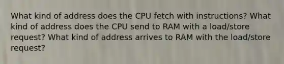 What kind of address does the CPU fetch with instructions? What kind of address does the CPU send to RAM with a load/store request? What kind of address arrives to RAM with the load/store request?