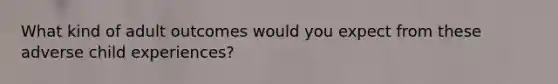 What kind of adult outcomes would you expect from these adverse child experiences?