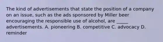 The kind of advertisements that state the position of a company on an issue, such as the ads sponsored by Miller beer encouraging the responsible use of alcohol, are _____ advertisements. A. pioneering B. competitive C. advocacy D. reminder