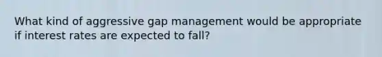 What kind of aggressive gap management would be appropriate if interest rates are expected to fall?