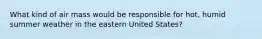 What kind of air mass would be responsible for hot, humid summer weather in the eastern United States?