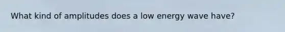 What kind of amplitudes does a low energy wave have?