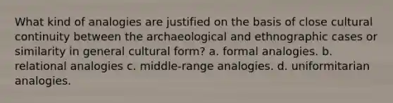 What kind of analogies are justified on the basis of close cultural continuity between the archaeological and ethnographic cases or similarity in general cultural form? a. formal analogies. b. relational analogies c. middle-range analogies. d. uniformitarian analogies.