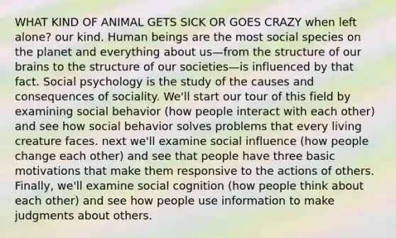 WHAT KIND OF ANIMAL GETS SICK OR GOES CRAZY when left alone? our kind. Human beings are the most social species on the planet and everything about us—from the structure of our brains to the structure of our societies—is influenced by that fact. Social psychology is the study of the causes and consequences of sociality. We'll start our tour of this field by examining social behavior (how people interact with each other) and see how social behavior solves problems that every living creature faces. next we'll examine <a href='https://www.questionai.com/knowledge/kO4dMbNCii-social-influence' class='anchor-knowledge'>social influence</a> (how people change each other) and see that people have three basic motivations that make them responsive to the actions of others. Finally, we'll examine social cognition (how people think about each other) and see how people use information to make judgments about others.